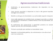 Geralmente, os agroecossistemas tradicionais não dependem de insumos comerciais; Usam recursos renováveis e disponíveis no local e dão grande importância à reciclagem de nutrientes; Mantêm um alto grau de diversidade e sua continuidade espacial e temporal; Como estão adaptados às condições locais, conseguem aproveitar, ao máximo, os microambientes e beneficiam o ambiente dentro e fora da propriedade, ao invés de impactá-Io. Os rendimentos são proporcionais à capacidade produtiva do ecossistema original, pois este não sofre alterações drásticas. Priorizam a produção para satisfazer as necessidades locais. Dependem da diversidade genética, dos conhecimentos e da cultura local. e por isso a preservam.