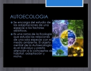 Es una rama de la Ecología que estudia las relaciones de una sola especie con el medio ambiente. El objeto central de la Autoecología es el individuo y presta atención a lo conceptos de hábitat, adaptación y nicho.