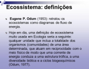 Eugene P. Odum (1953): retratou os ecossistemas como diagramas de fluxo de energia. Hoje em dia, uma definição de ecossistema muito usada em Ecologia seria a seguinte: qualquer unidade que inclua a totalidade dos organismos (comunidades) de uma área determinada, que atuam em reciprocidade com o meio físico de modo que uma corrente de energia conduza a uma estrutura trófica, a uma diversidade biótica e a ciclos biogeoquímicos (Odum, 1977).