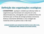 ECOSSISTEMA - qualquer unidade que abranja todos os organismos que funcionam em conjunto em uma determinada área, interagindo com o ambiente físico de tal forma que um fluxo de energia produza estruturas bióticas claramente definidas e uma ciclagem de materiais entre as partes vivas e não vivas. UNIDADE DISCRETA QUE CONSISTE EM PARTES VIVAS E NÃO VIVAS, INTERAGINDO PARA FORMAR UM SISTEMA ESTÁVEL.