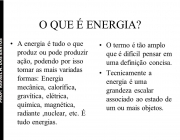 A energia é tudo o que produz ou pode produzir ação, podendo por isso tomar as mais variadas formas: Energia mecânica, calorífica, gravítica, elétrica, química, magnética, radiante ,nuclear, etc. É tudo energias. O termo é tão amplo que é difícil pensar em uma definição concisa. Tecnicamente a energia é uma grandeza escalar associado ao estado de um ou mais objetos.