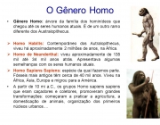 Gênero Homo: árvore da família dos hominídeos que chegou até os seres humanos atuais. É de um outro ramo diferente dos Australopithecus. Homo Habilis: Contemporâneo dos Autralopithecus, viveu há aproximadamente 2 milhões de anos, na África. Homo de Neanderthal: viveu aproximadamente de 135 mil até 34 mil anos atrás. Apresentava algumas semelhanças com os seres humanos atuais. Homo Sapiens Sapiens: espécie da qual fazemos parte. Fósseis mais antigos têm cerca de 40 mil anos. Viveu na África, Ásia, Europa e migrou para a América. A partir de 10 mi a.C., os grupos Homo sapiens sapiens que eram caçadores e coletores, promoveram grandes transformações: começaram a praticar a agricultura, a domesticação de animais, organização dos primeiros núcleos urbanos....