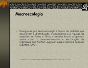 Designa-se por Macroecologia a busca de padrões que descrevam a distribuição, a abundância e a riqueza de espécies de fauna e flora, a escalas locais ou globais, assim como o desenvolvimento e verificação de hipóteses que tentam explicar esses mesmos padrões (Lawton 1999) Lawton,J.H. (1999) Are there general laws in ecology? Oikos, 84: